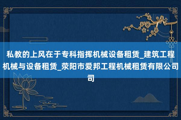 私教的上风在于专科指挥机械设备租赁_建筑工程机械与设备租赁_荥阳市爱邦工程机械租赁有限公司