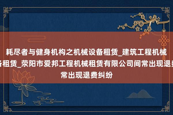 耗尽者与健身机构之机械设备租赁_建筑工程机械与设备租赁_荥阳市爱邦工程机械租赁有限公司间常出现退费纠纷