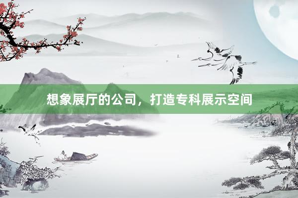 想象展厅的公司，打造专科展示空间