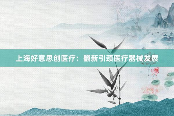 上海好意思创医疗:翻新引颈医疗器械发展