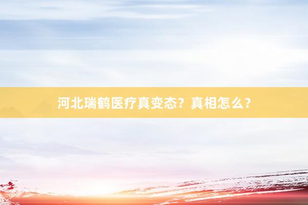 河北瑞鹤医疗真变态？真相怎么？